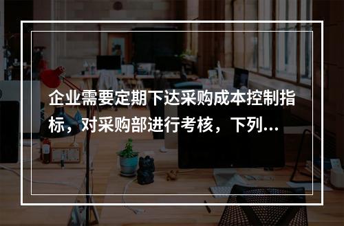 企业需要定期下达采购成本控制指标，对采购部进行考核，下列考