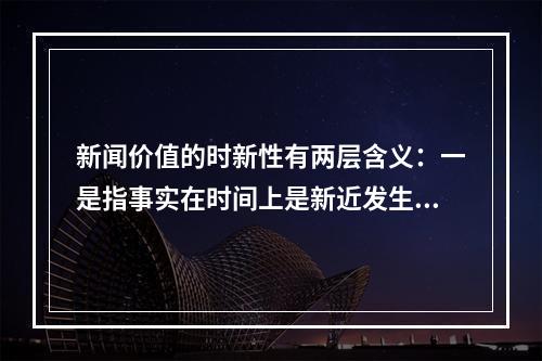 新闻价值的时新性有两层含义：一是指事实在时间上是新近发生的，