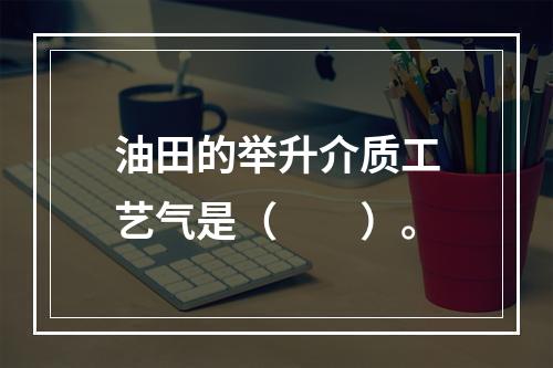 油田的举升介质工艺气是（　　）。