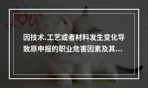 因技术.工艺或者材料发生变化导致原申报的职业危害因素及其相关