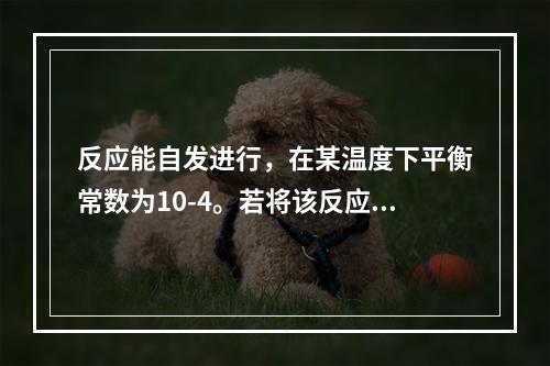 反应能自发进行，在某温度下平衡常数为10-4。若将该反应组