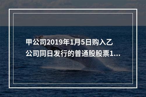 甲公司2019年1月5日购入乙公司同日发行的普通股股票100