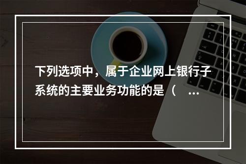 下列选项中，属于企业网上银行子系统的主要业务功能的是（　　）