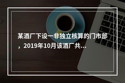 某酒厂下设一非独立核算的门市部，2019年10月该酒厂共生产