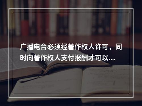 广播电台必须经著作权人许可，同时向著作权人支付报酬才可以播放