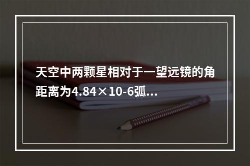 天空中两颗星相对于一望远镜的角距离为4.84×10-6弧度