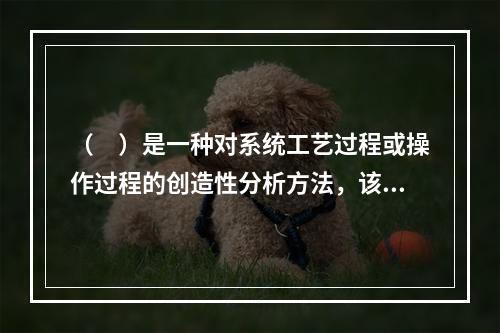 （　）是一种对系统工艺过程或操作过程的创造性分析方法，该方法