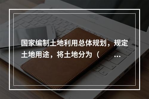 国家编制土地利用总体规划，规定土地用途，将土地分为（　　）