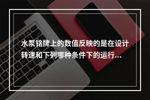 水泵铭牌上的数值反映的是在设计转速和下列哪种条件下的运行参数