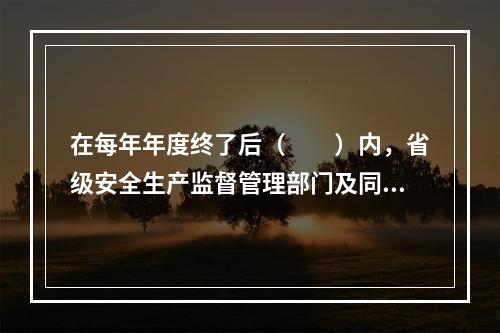 在每年年度终了后（　　）内，省级安全生产监督管理部门及同级