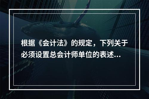 根据《会计法》的规定，下列关于必须设置总会计师单位的表述中，