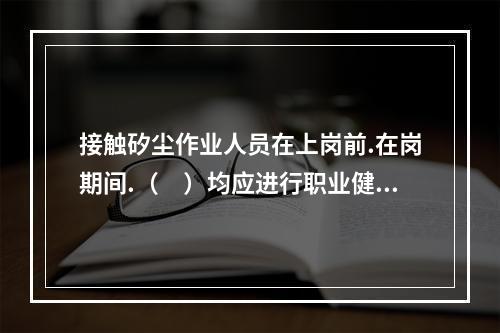 接触矽尘作业人员在上岗前.在岗期间.（　）均应进行职业健康体