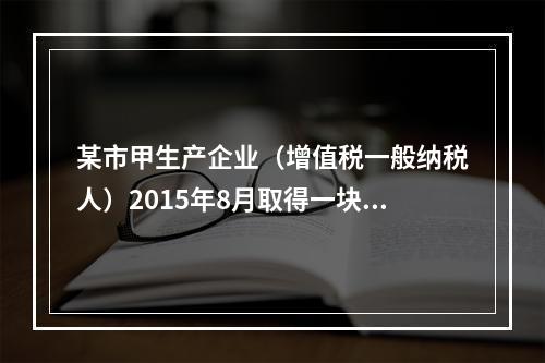 某市甲生产企业（增值税一般纳税人）2015年8月取得一块土地