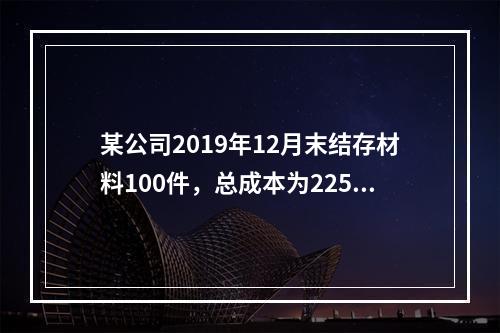 某公司2019年12月末结存材料100件，总成本为225万元