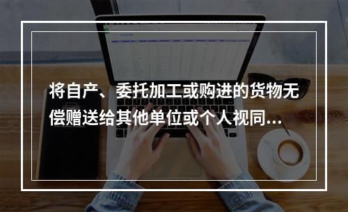 将自产、委托加工或购进的货物无偿赠送给其他单位或个人视同销售