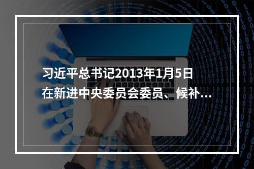 习近平总书记2013年1月5日在新进中央委员会委员、候补委员