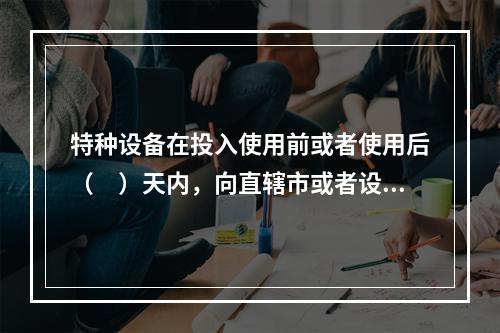 特种设备在投入使用前或者使用后（　）天内，向直辖市或者设区的