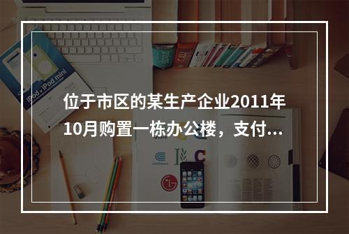 位于市区的某生产企业2011年10月购置一栋办公楼，支付价款