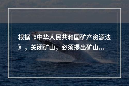 根据《中华人民共和国矿产资源法》，关闭矿山，必须提出矿山闭坑