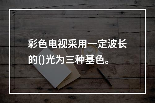 彩色电视采用一定波长的()光为三种基色。