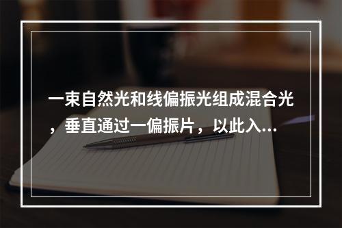 一束自然光和线偏振光组成混合光，垂直通过一偏振片，以此入射