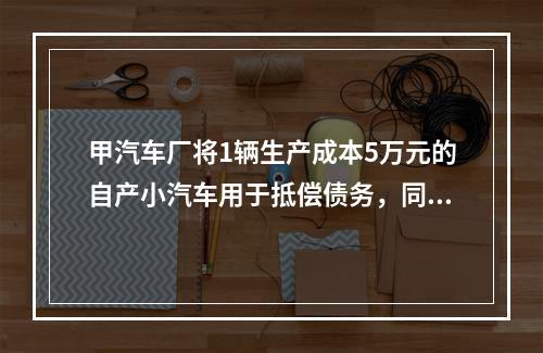 甲汽车厂将1辆生产成本5万元的自产小汽车用于抵偿债务，同型号