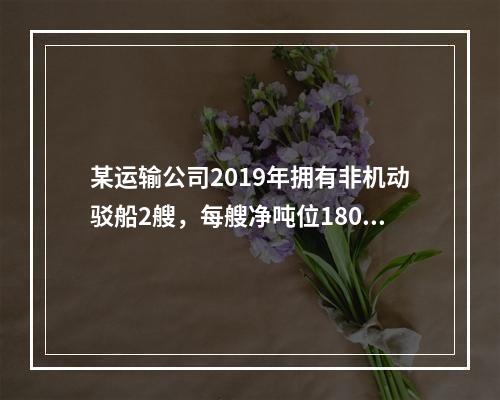 某运输公司2019年拥有非机动驳船2艘，每艘净吨位180吨；