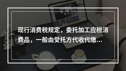 现行消费税规定，委托加工应税消费品，一般由受托方代收代缴消费