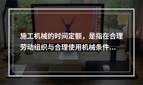 施工机械的时间定额，是指在合理劳动组织与合理使用机械条件下，