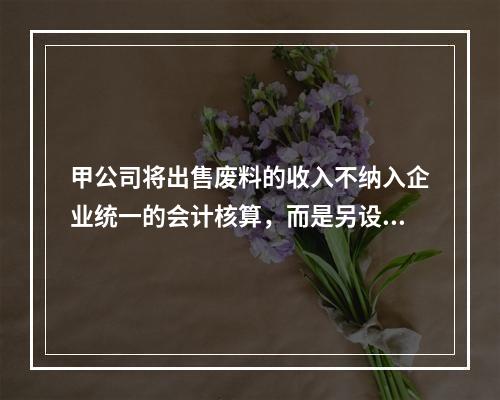 甲公司将出售废料的收入不纳入企业统一的会计核算，而是另设账簿