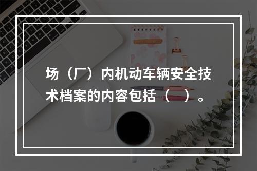 场（厂）内机动车辆安全技术档案的内容包括（　）。