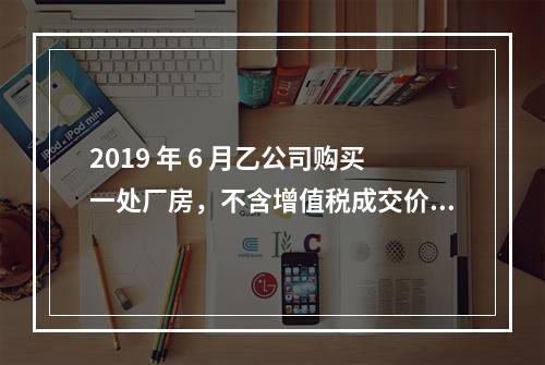 2019 年 6 月乙公司购买一处厂房，不含增值税成交价格为