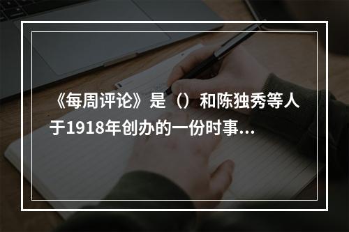 《每周评论》是（）和陈独秀等人于1918年创办的一份时事政治