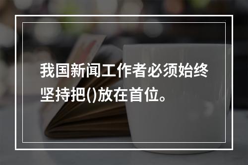 我国新闻工作者必须始终坚持把()放在首位。