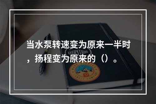 当水泵转速变为原来一半时，扬程变为原来的（）。