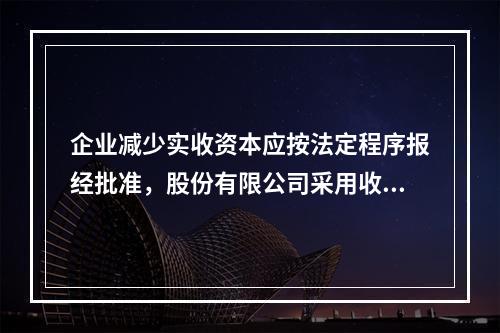 企业减少实收资本应按法定程序报经批准，股份有限公司采用收购本