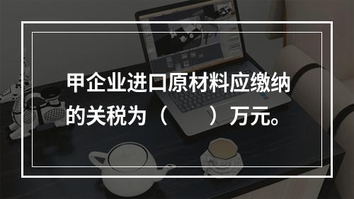 甲企业进口原材料应缴纳的关税为（　　）万元。