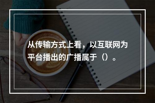 从传输方式上看，以互联网为平台播出的广播属于（）。