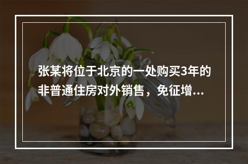 张某将位于北京的一处购买3年的非普通住房对外销售，免征增值税