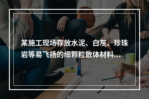 某施工现场存放水泥、白灰、珍珠岩等易飞扬的细颗粒散体材料，应