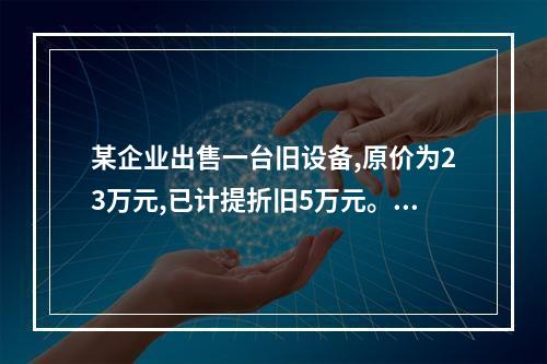 某企业出售一台旧设备,原价为23万元,已计提折旧5万元。出售