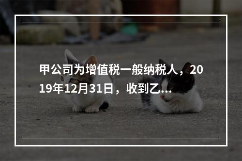 甲公司为增值税一般纳税人，2019年12月31日，收到乙公司