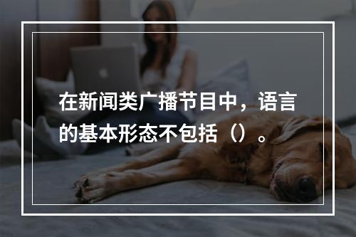 在新闻类广播节目中，语言的基本形态不包括（）。