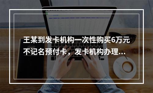 王某到发卡机构一次性购买6万元不记名预付卡，发卡机构办理该业