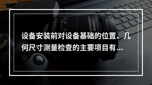 设备安装前对设备基础的位置、几何尺寸测量检查的主要项目有（ 