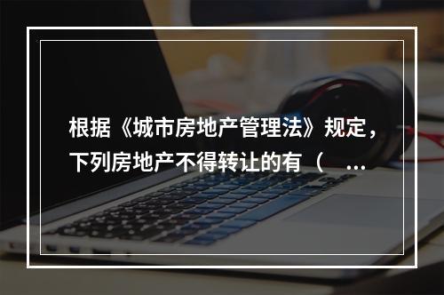 根据《城市房地产管理法》规定，下列房地产不得转让的有（　　