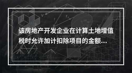 该房地产开发企业在计算土地增值税时允许加计扣除项目的金额为（