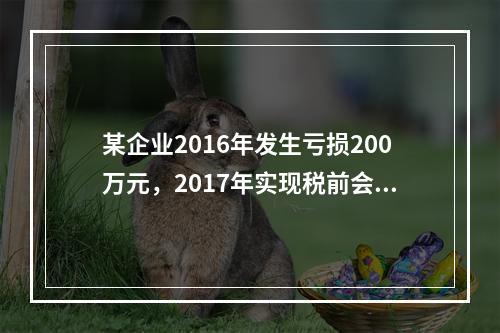 某企业2016年发生亏损200万元，2017年实现税前会计利