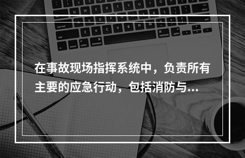 在事故现场指挥系统中，负责所有主要的应急行动，包括消防与抢