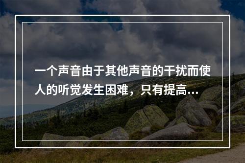 一个声音由于其他声音的干扰而使人的听觉发生困难，只有提高该声